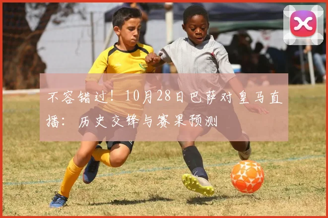 不容错过！10月28日巴萨对皇马直播：历史交锋与赛果预测